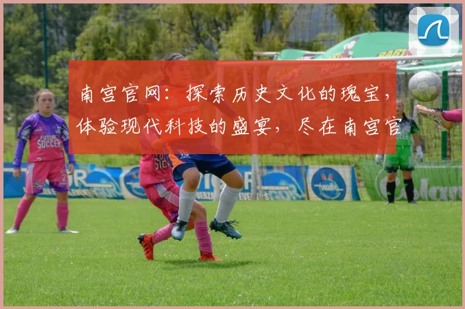 南宫官网：探索历史文化的瑰宝，体验现代科技的盛宴，尽在南宫官网，不容错过