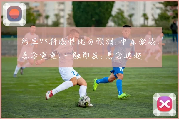 约旦vs科威特比分预测,中东激战,悬念重重,一触即发,悬念迭起