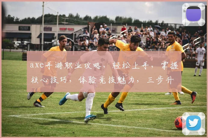 axe手游职业攻略，轻松上手，掌握核心技巧，体验竞技魅力，三步升级