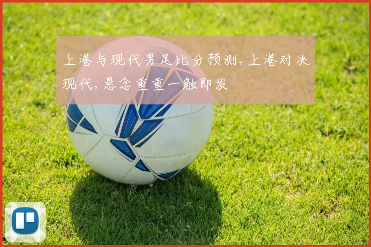 上港与现代男足比分预测,上港对决现代,悬念重重一触即发