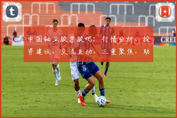 中国铀业股票股吧：行情分析、投资建议、交流互动，三重聚焦，助您洞察市场
