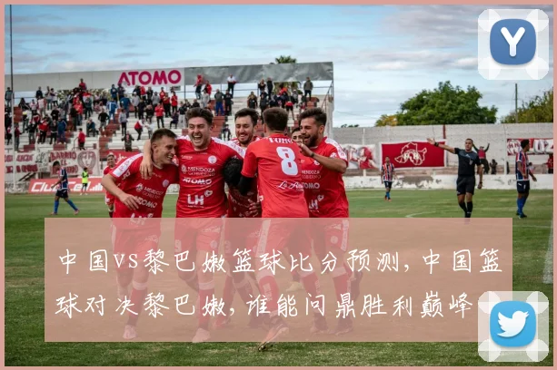 中国vs黎巴嫩篮球比分预测,中国篮球对决黎巴嫩,谁能问鼎胜利巅峰