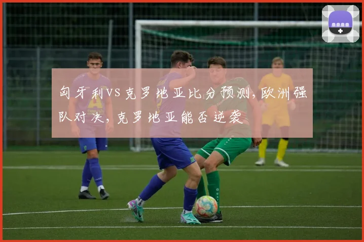 匈牙利vs克罗地亚比分预测,欧洲强队对决,克罗地亚能否逆袭