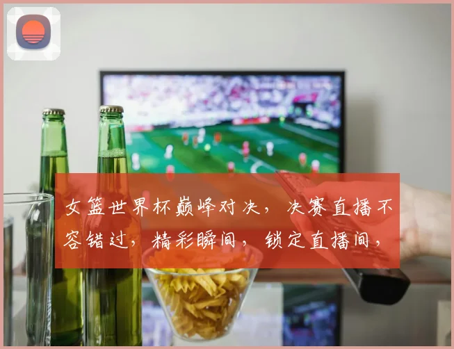 女篮世界杯巅峰对决，决赛直播不容错过，精彩瞬间，锁定直播间，激情碰撞，共赏精彩